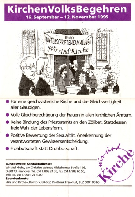 Die fünf Forderungen des
KirchenVolksBegehrens in Deutschland:

o  Für eine geschwisterliche Kirche 
    und die Gleichwertigkeit aller Gläubigen.

o  Volle Gleichberechtigung der Frauen 
    in allen kirchlichen Ämtern.

o  Keine Bindung des Priesteramts an den Zölibat. 
    Stattdessen freie Wahl der Lebensform. 

o  Positive Bewertung der Sexualität.
    Anerkennung der verantworteten 
    Gewissensentscheidung.

o  Frohbotschaft statt Drohbotschaft.
